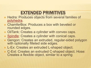 EXTENDED PRIMITIVES 
 Hedra: Produces objects from several families of 
polyhedra. 
 ChamferBox: Produces a box with beveled or 
rounded edges. 
 OilTank: Creates a cylinder with convex caps. 
 Spindle: Creates a cylinder with conical caps. 
 Gengon: Creates an extruded, regular-sided polygon 
with optionally filleted side edges. 
 L-Ex: Creates an extruded L-shaped object. 
 C-Ext: Creates an extruded C-shaped object. Hose: 
Creates a flexible object, similar to a spring 
 