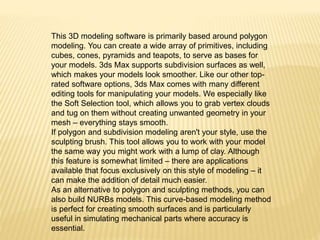 This 3D modeling software is primarily based around polygon 
modeling. You can create a wide array of primitives, including 
cubes, cones, pyramids and teapots, to serve as bases for 
your models. 3ds Max supports subdivision surfaces as well, 
which makes your models look smoother. Like our other top-rated 
software options, 3ds Max comes with many different 
editing tools for manipulating your models. We especially like 
the Soft Selection tool, which allows you to grab vertex clouds 
and tug on them without creating unwanted geometry in your 
mesh – everything stays smooth. 
If polygon and subdivision modeling aren't your style, use the 
sculpting brush. This tool allows you to work with your model 
the same way you might work with a lump of clay. Although 
this feature is somewhat limited – there are applications 
available that focus exclusively on this style of modeling – it 
can make the addition of detail much easier. 
As an alternative to polygon and sculpting methods, you can 
also build NURBs models. This curve-based modeling method 
is perfect for creating smooth surfaces and is particularly 
useful in simulating mechanical parts where accuracy is 
essential. 
 