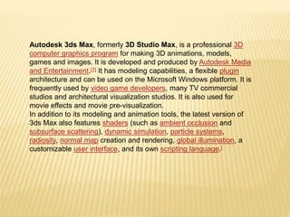 Autodesk 3ds Max, formerly 3D Studio Max, is a professional 3D 
computer graphics program for making 3D animations, models, 
games and images. It is developed and produced by Autodesk Media 
and Entertainment.[1] It has modeling capabilities, a flexible plugin 
architecture and can be used on the Microsoft Windows platform. It is 
frequently used by video game developers, many TV commercial 
studios and architectural visualization studios. It is also used for 
movie effects and movie pre-visualization. 
In addition to its modeling and animation tools, the latest version of 
3ds Max also features shaders (such as ambient occlusion and 
subsurface scattering), dynamic simulation, particle systems, 
radiosity, normal map creation and rendering, global illumination, a 
customizable user interface, and its own scripting language.[ 
 