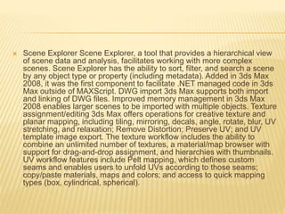  Scene Explorer Scene Explorer, a tool that provides a hierarchical view 
of scene data and analysis, facilitates working with more complex 
scenes. Scene Explorer has the ability to sort, filter, and search a scene 
by any object type or property (including metadata). Added in 3ds Max 
2008, it was the first component to facilitate .NET managed code in 3ds 
Max outside of MAXScript. DWG import 3ds Max supports both import 
and linking of DWG files. Improved memory management in 3ds Max 
2008 enables larger scenes to be imported with multiple objects. Texture 
assignment/editing 3ds Max offers operations for creative texture and 
planar mapping, including tiling, mirroring, decals, angle, rotate, blur, UV 
stretching, and relaxation; Remove Distortion; Preserve UV; and UV 
template image export. The texture workflow includes the ability to 
combine an unlimited number of textures, a material/map browser with 
support for drag-and-drop assignment, and hierarchies with thumbnails. 
UV workflow features include Pelt mapping, which defines custom 
seams and enables users to unfold UVs according to those seams; 
copy/paste materials, maps and colors; and access to quick mapping 
types (box, cylindrical, spherical). 
 