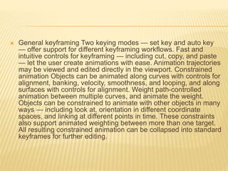  General keyframing Two keying modes — set key and auto key 
— offer support for different keyframing workflows. Fast and 
intuitive controls for keyframing — including cut, copy, and paste 
— let the user create animations with ease. Animation trajectories 
may be viewed and edited directly in the viewport. Constrained 
animation Objects can be animated along curves with controls for 
alignment, banking, velocity, smoothness, and looping, and along 
surfaces with controls for alignment. Weight path-controlled 
animation between multiple curves, and animate the weight. 
Objects can be constrained to animate with other objects in many 
ways — including look at, orientation in different coordinate 
spaces, and linking at different points in time. These constraints 
also support animated weighting between more than one target. 
All resulting constrained animation can be collapsed into standard 
keyframes for further editing. 
 