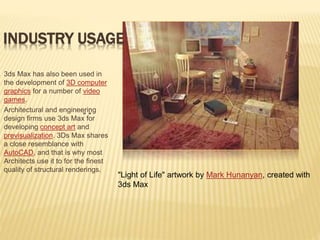 INDUSTRY USAGE 
3ds Max has also been used in 
the development of 3D computer 
graphics for a number of video 
games. 
Architectural and engineering 
design firms use 3ds Max “ for 
“ 
developing concept art and 
previsualization. 3Ds Max shares 
a close resemblance with 
AutoCAD, and that is why most 
Architects use it to for the finest 
quality of structural renderings. 
"Light of Life" artwork by Mark Hunanyan, created with 
3ds Max 
 