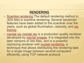 RENDERING 
 Scanline rendering The default rendering method in 
3DS Max is scanline rendering. Several advanced 
features have been added to the scanliner over the 
years, such as global illumination, radiosity, and ray 
tracing. 
 mental ray mental ray is a production quality renderer 
developed by mental images. It is integrated into the 
later versions of 3ds Max, and is a powerful 
raytracing renderer with bucket rendering, a 
technique that allows distributing the rendering task 
for a single image between several computers 
efficiently, using TCP network protocol. 
 