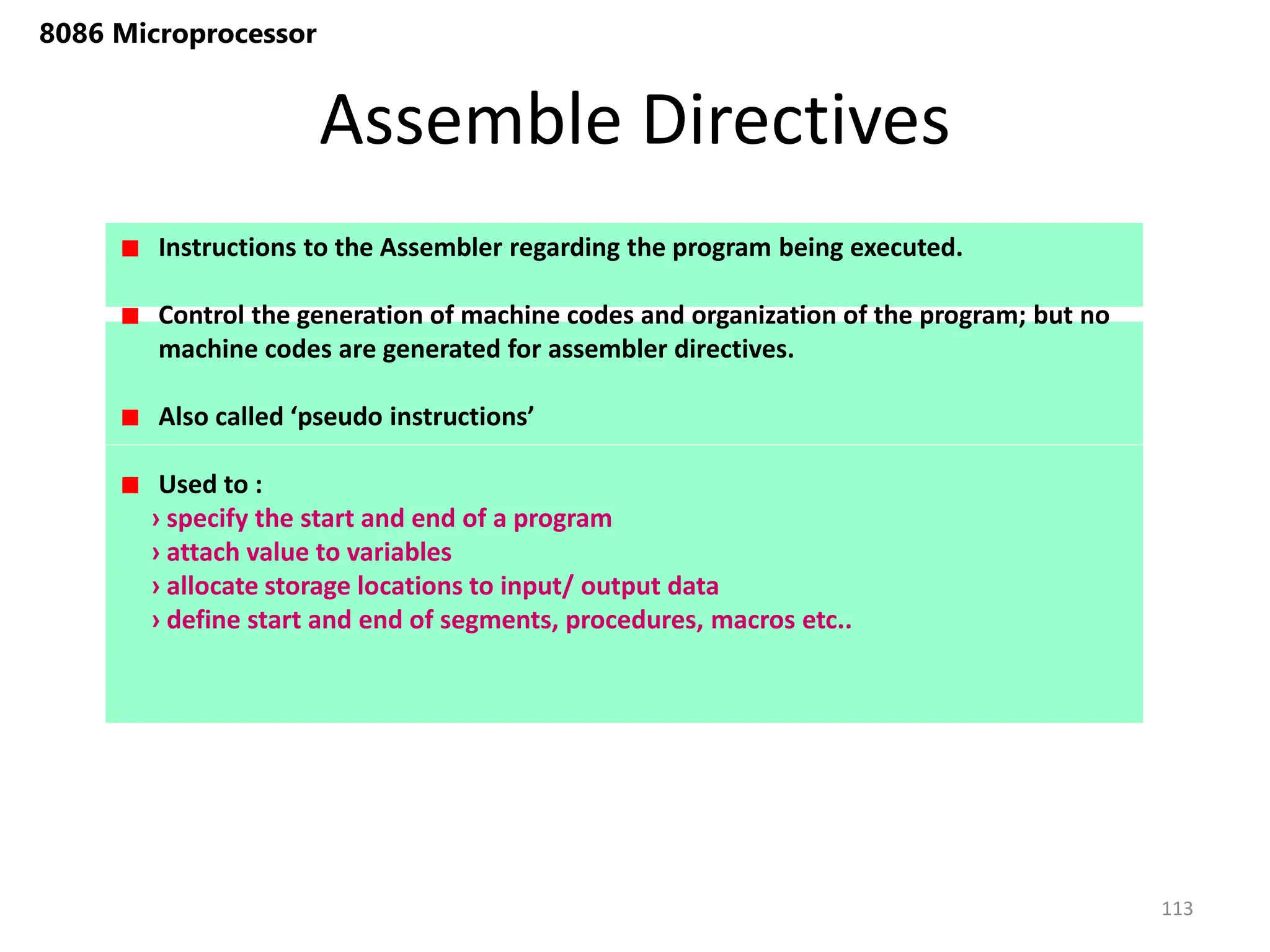 Assemble Directives
113
8086 Microprocessor
Instructions to the Assembler regarding the program being executed.
Control the generation of machine codes and organization of the program; but no
machine codes are generated for assembler directives.
Also called ‘pseudo instructions’
Used to :
› specify the start and end of a program
› attach value to variables
› allocate storage locations to input/ output data
› define start and end of segments, procedures, macros etc..
 