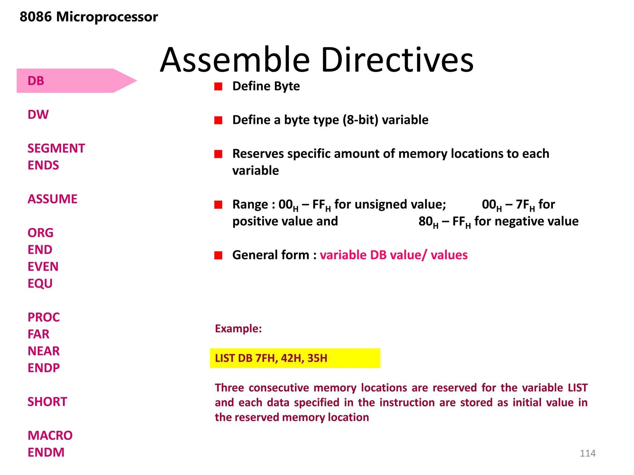 Assemble Directives
114
8086 Microprocessor
Define Byte
Define a byte type (8-bit) variable
Reserves specific amount of memory locations to each
variable
Range : 00H – FFH for unsigned value; 00H – 7FH for
positive value and 80H – FFH for negative value
General form : variable DB value/ values
Example:
LIST DB 7FH, 42H, 35H
Three consecutive memory locations are reserved for the variable LIST
and each data specified in the instruction are stored as initial value in
the reserved memory location
DB
DW
SEGMENT
ENDS
ASSUME
ORG
END
EVEN
EQU
PROC
FAR
NEAR
ENDP
SHORT
MACRO
ENDM
 