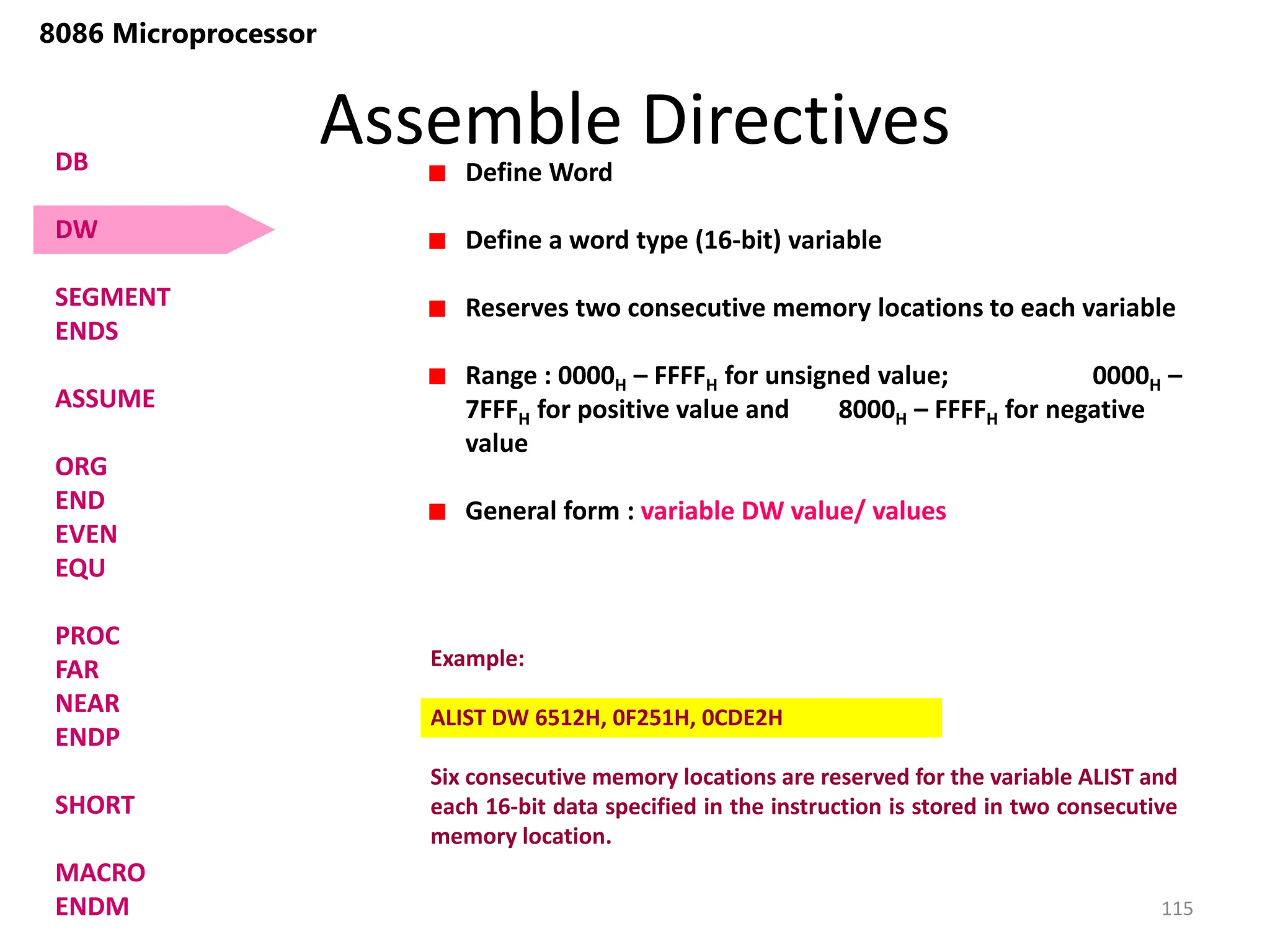 Assemble Directives
115
8086 Microprocessor
Define Word
Define a word type (16-bit) variable
Reserves two consecutive memory locations to each variable
Range : 0000H – FFFFH for unsigned value; 0000H –
7FFFH for positive value and 8000H – FFFFH for negative
value
General form : variable DW value/ values
Example:
ALIST DW 6512H, 0F251H, 0CDE2H
Six consecutive memory locations are reserved for the variable ALIST and
each 16-bit data specified in the instruction is stored in two consecutive
memory location.
DB
DW
SEGMENT
ENDS
ASSUME
ORG
END
EVEN
EQU
PROC
FAR
NEAR
ENDP
SHORT
MACRO
ENDM
 