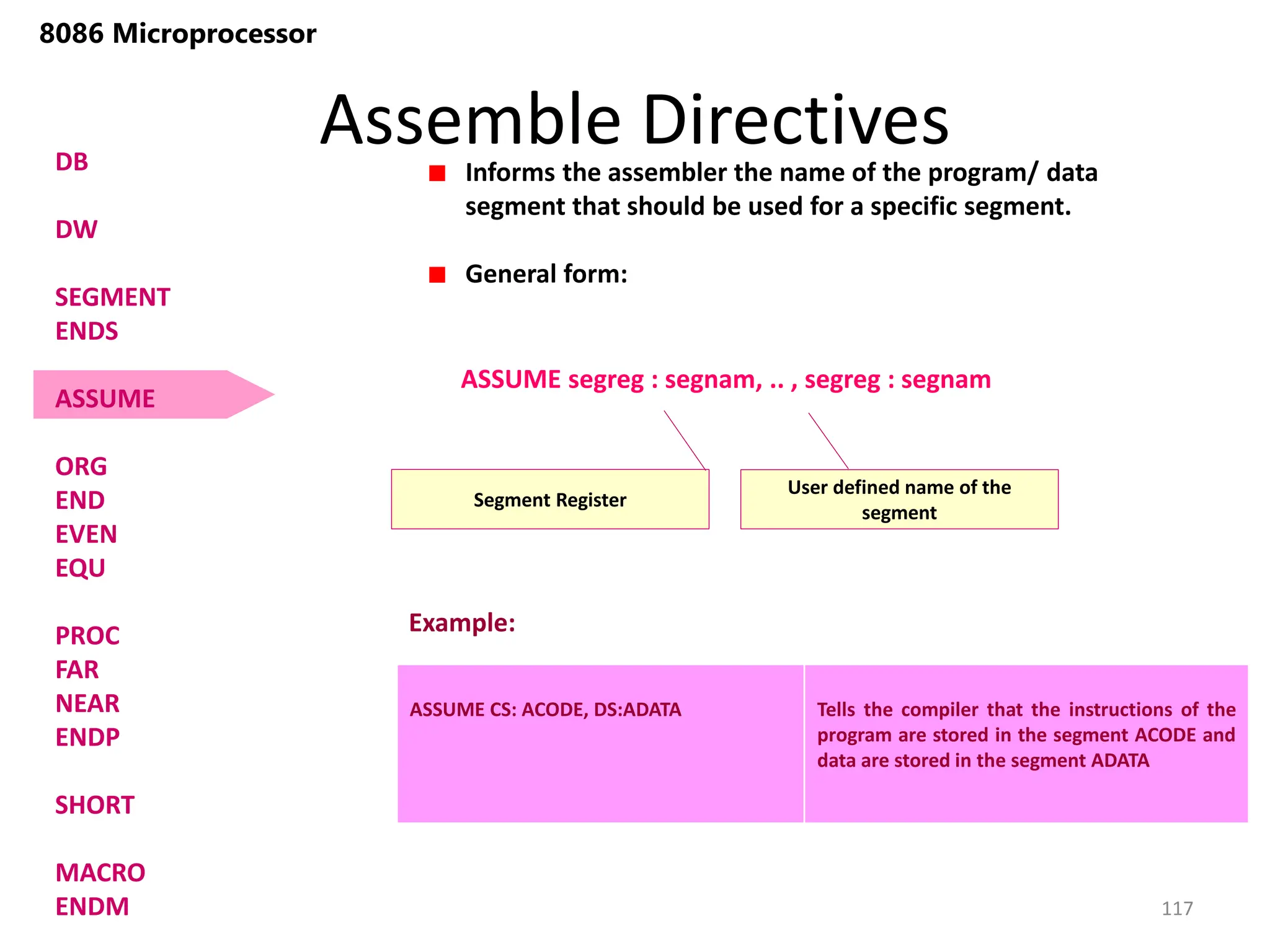 Assemble Directives
117
8086 Microprocessor
DB
DW
SEGMENT
ENDS
ASSUME
ORG
END
EVEN
EQU
PROC
FAR
NEAR
ENDP
SHORT
MACRO
ENDM
Informs the assembler the name of the program/ data
segment that should be used for a specific segment.
General form:
Segment Register
ASSUME segreg : segnam, .. , segreg : segnam
User defined name of the
segment
ASSUME CS: ACODE, DS:ADATA Tells the compiler that the instructions of the
program are stored in the segment ACODE and
data are stored in the segment ADATA
Example:
 