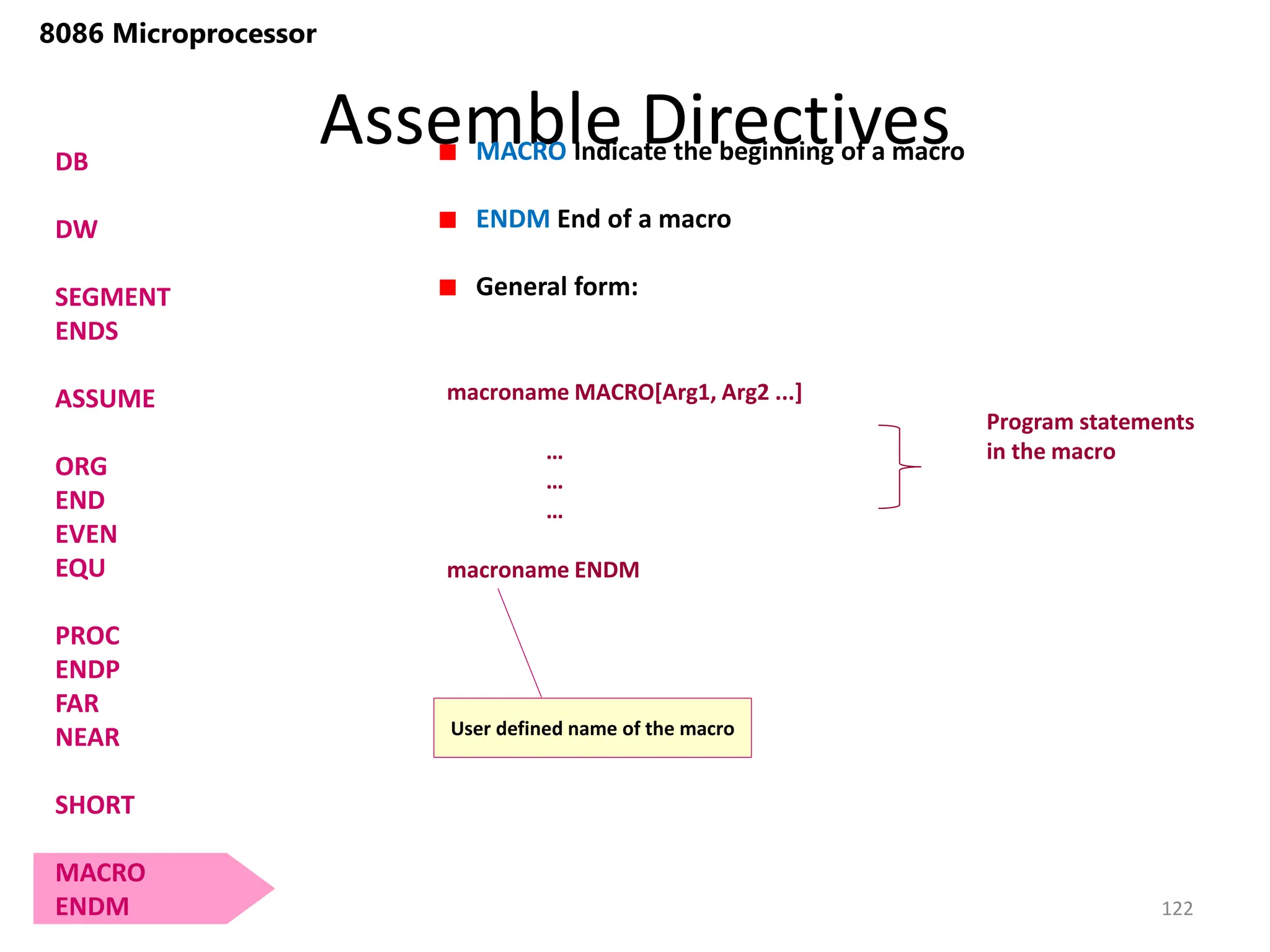 Assemble Directives
122
8086 Microprocessor
DB
DW
SEGMENT
ENDS
ASSUME
ORG
END
EVEN
EQU
PROC
ENDP
FAR
NEAR
SHORT
MACRO
ENDM
MACRO Indicate the beginning of a macro
ENDM End of a macro
General form:
macroname MACRO[Arg1, Arg2 ...]
…
…
…
macroname ENDM
Program statements
in the macro
User defined name of the macro
 