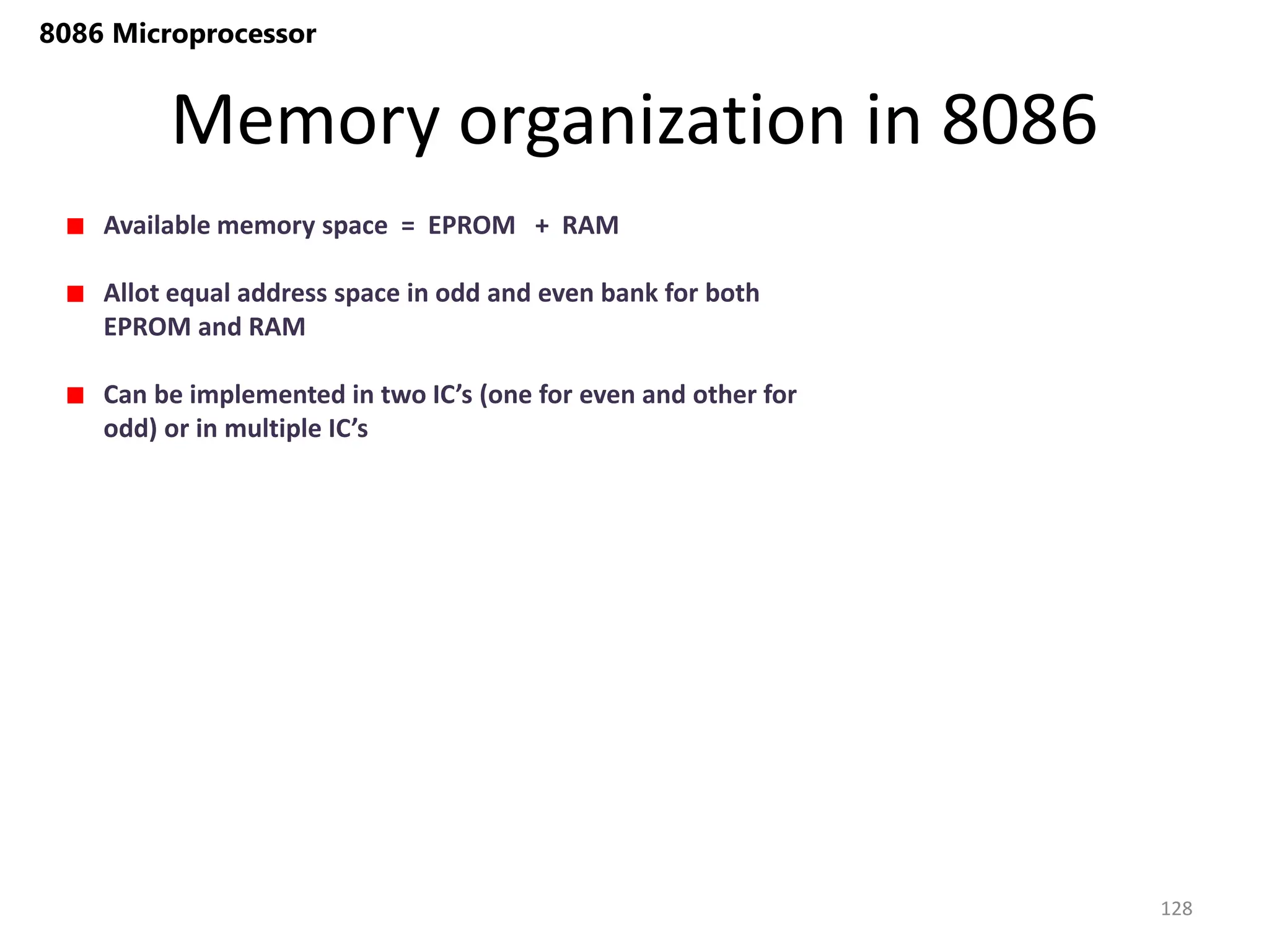 Memory organization in 8086
128
8086 Microprocessor
Available memory space = EPROM + RAM
Allot equal address space in odd and even bank for both
EPROM and RAM
Can be implemented in two IC’s (one for even and other for
odd) or in multiple IC’s
 