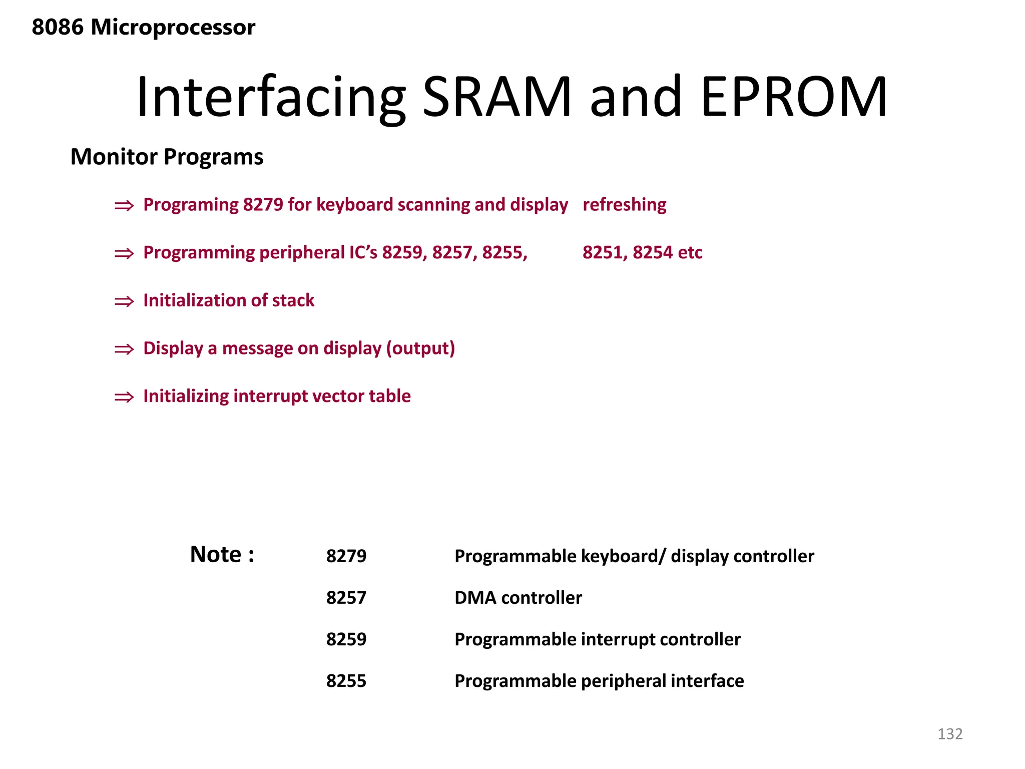 Interfacing SRAM and EPROM
132
8086 Microprocessor
Monitor Programs
 Programing 8279 for keyboard scanning and display refreshing
 Programming peripheral IC’s 8259, 8257, 8255, 8251, 8254 etc
 Initialization of stack
 Display a message on display (output)
 Initializing interrupt vector table
8279 Programmable keyboard/ display controller
8257 DMA controller
8259 Programmable interrupt controller
8255 Programmable peripheral interface
Note :
 