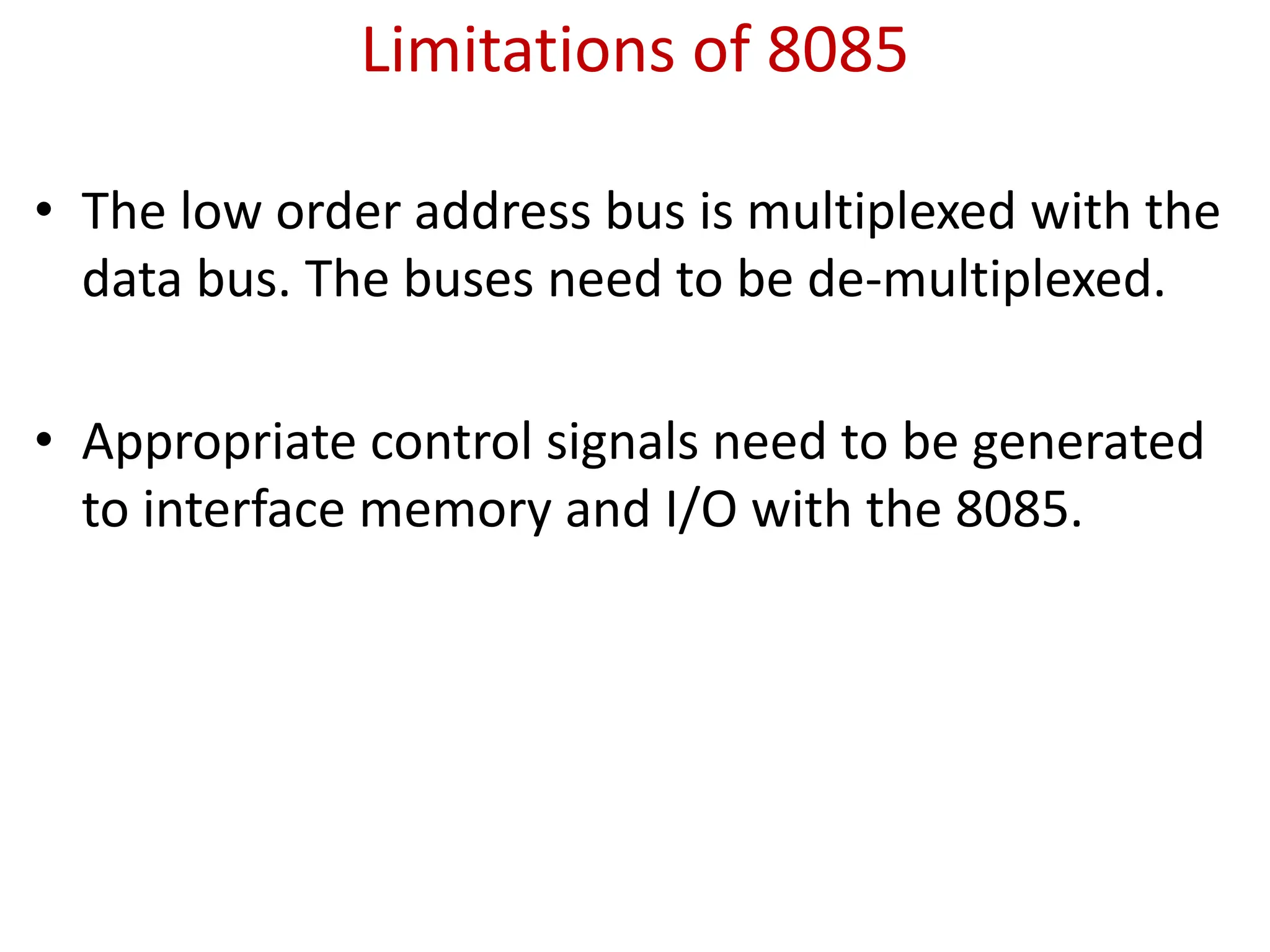 Limitations of 8085
• The low order address bus is multiplexed with the
data bus. The buses need to be de-multiplexed.
• Appropriate control signals need to be generated
to interface memory and I/O with the 8085.
 