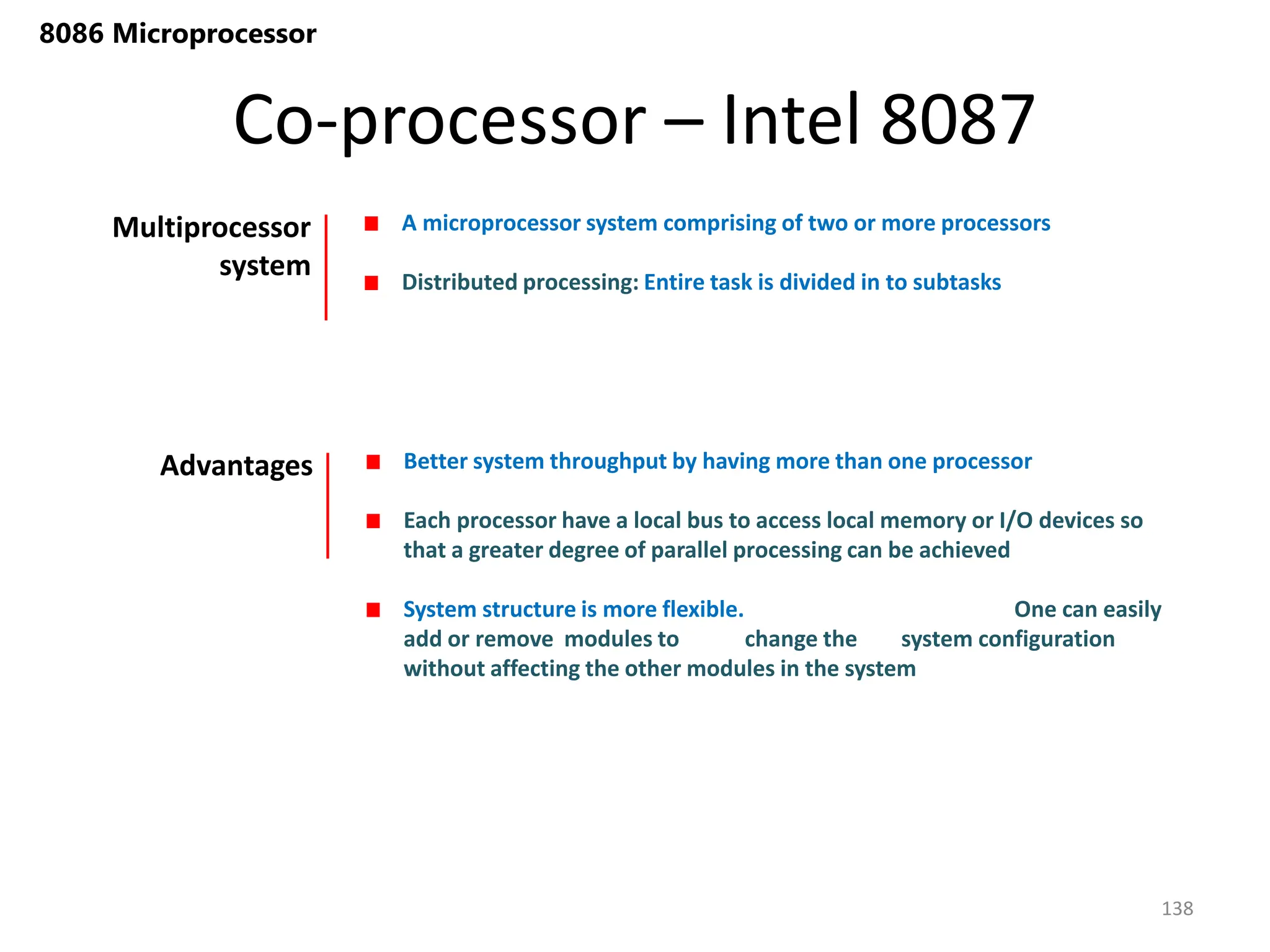 Co-processor – Intel 8087
138
8086 Microprocessor
Multiprocessor
system
A microprocessor system comprising of two or more processors
Distributed processing: Entire task is divided in to subtasks
Advantages Better system throughput by having more than one processor
Each processor have a local bus to access local memory or I/O devices so
that a greater degree of parallel processing can be achieved
System structure is more flexible. One can easily
add or remove modules to change the system configuration
without affecting the other modules in the system
 