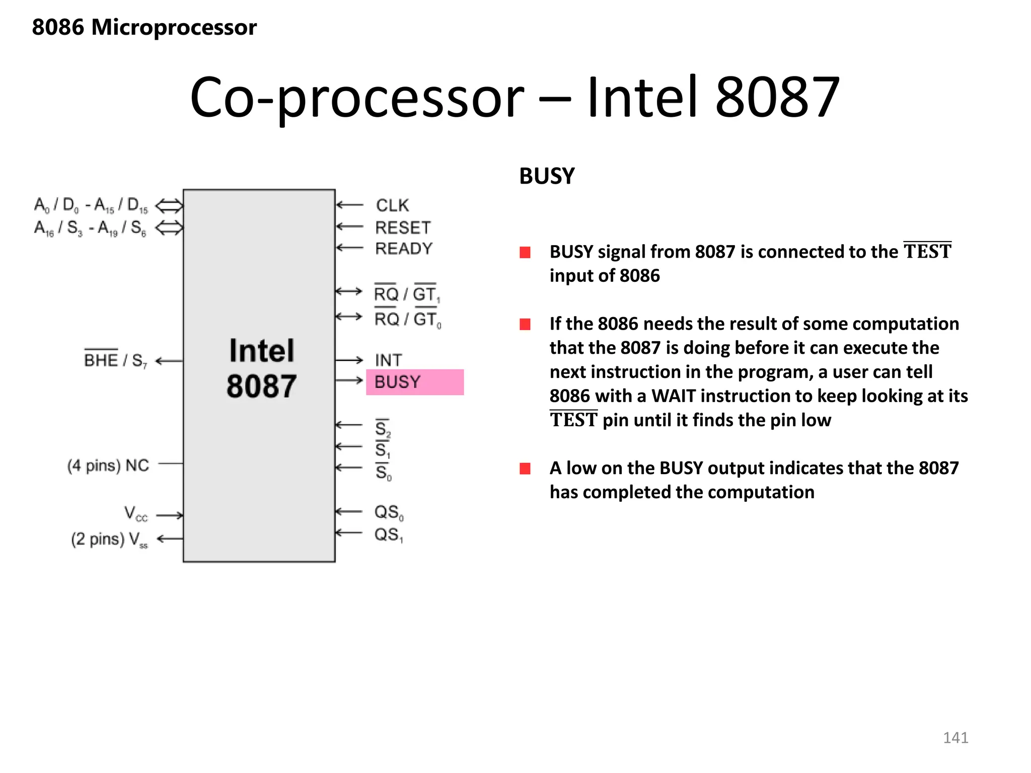 Co-processor – Intel 8087
141
8086 Microprocessor
BUSY signal from 8087 is connected to the 𝐓𝐄𝐒𝐓
input of 8086
If the 8086 needs the result of some computation
that the 8087 is doing before it can execute the
next instruction in the program, a user can tell
8086 with a WAIT instruction to keep looking at its
𝐓𝐄𝐒𝐓 pin until it finds the pin low
A low on the BUSY output indicates that the 8087
has completed the computation
BUSY
 