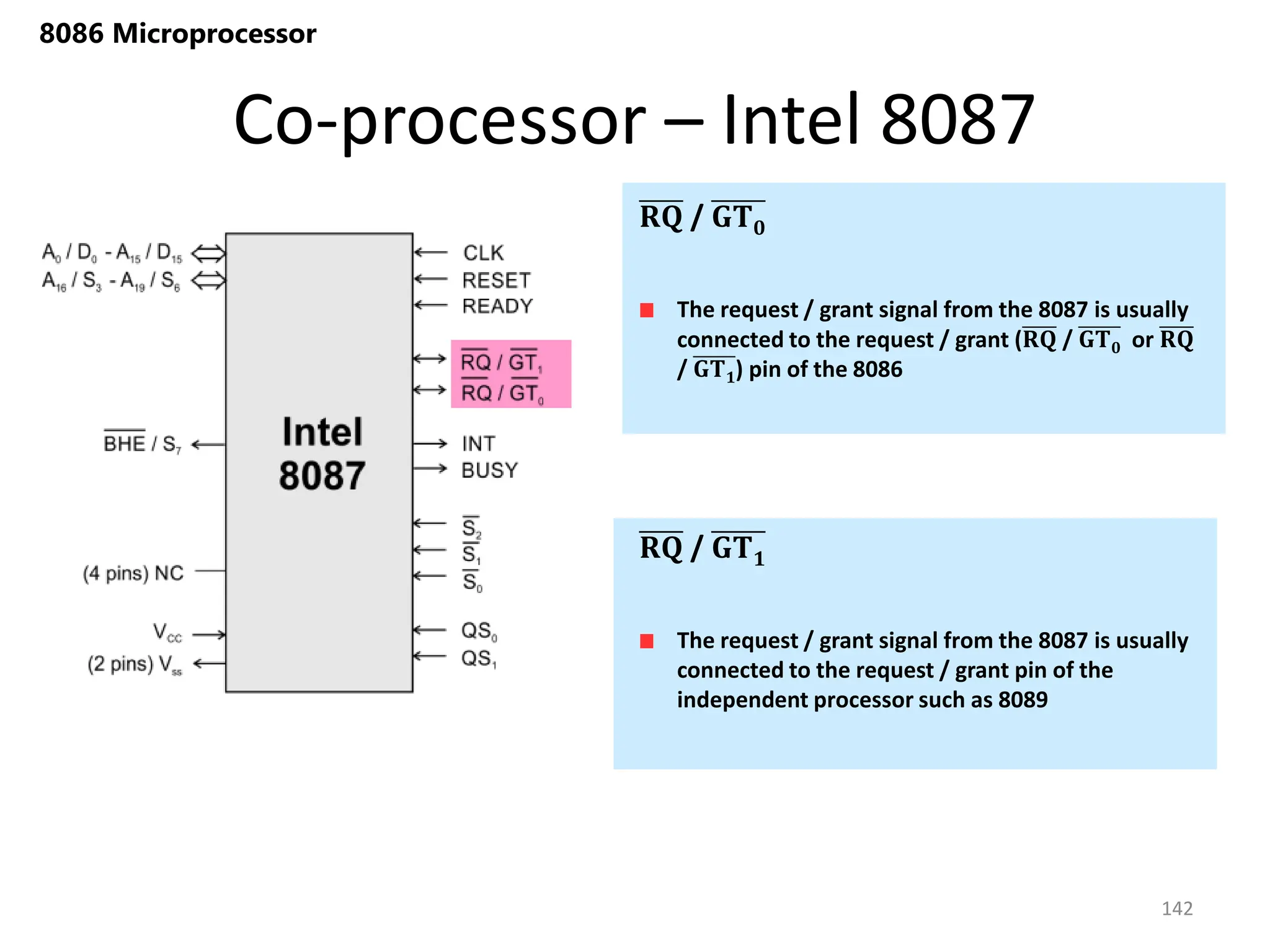 Co-processor – Intel 8087
142
8086 Microprocessor
The request / grant signal from the 8087 is usually
connected to the request / grant (𝐑𝐐 / 𝐆𝐓𝟎 or 𝐑𝐐
/ 𝐆𝐓𝟏) pin of the 8086
𝐑𝐐 / 𝐆𝐓𝟎
The request / grant signal from the 8087 is usually
connected to the request / grant pin of the
independent processor such as 8089
𝐑𝐐 / 𝐆𝐓𝟏
 