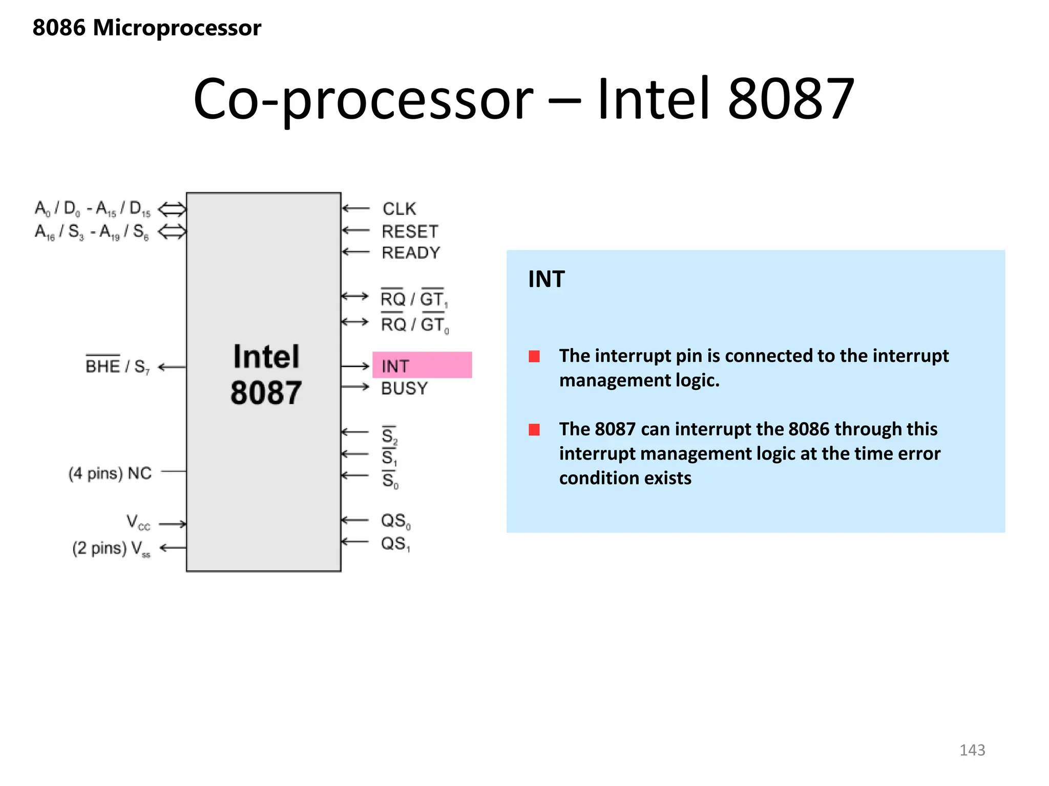 Co-processor – Intel 8087
143
8086 Microprocessor
The interrupt pin is connected to the interrupt
management logic.
The 8087 can interrupt the 8086 through this
interrupt management logic at the time error
condition exists
INT
 