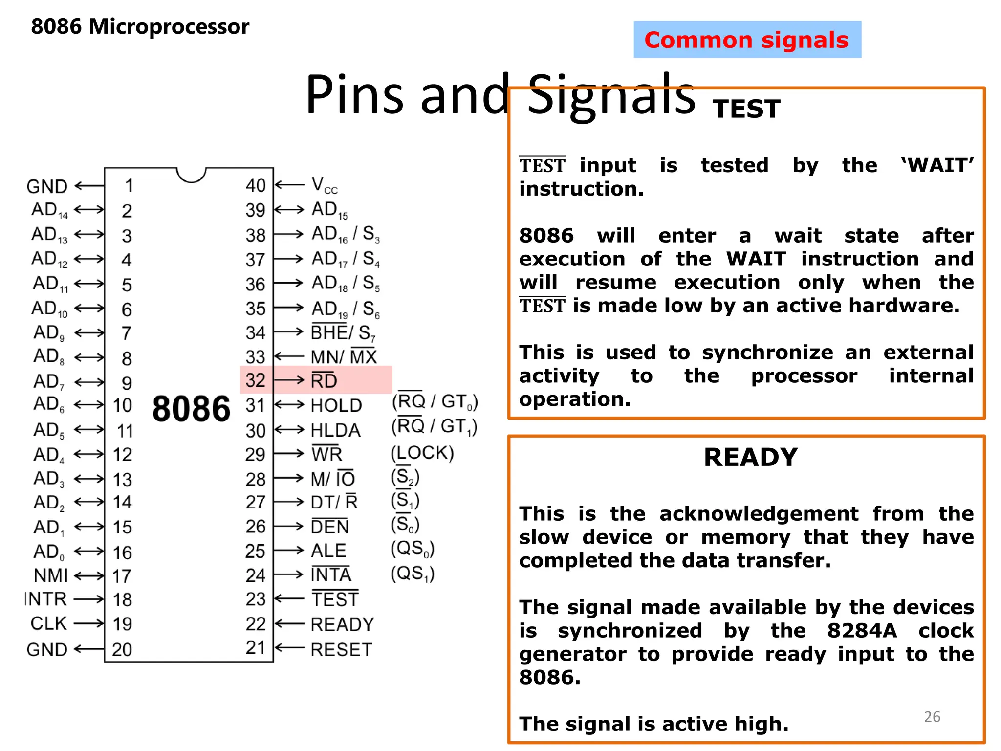 Pins and Signals
8086 Microprocessor
26
Common signals
TEST
𝐓𝐄𝐒𝐓 input is tested by the ‘WAIT’
instruction.
8086 will enter a wait state after
execution of the WAIT instruction and
will resume execution only when the
𝐓𝐄𝐒𝐓 is made low by an active hardware.
This is used to synchronize an external
activity to the processor internal
operation.
READY
This is the acknowledgement from the
slow device or memory that they have
completed the data transfer.
The signal made available by the devices
is synchronized by the 8284A clock
generator to provide ready input to the
8086.
The signal is active high.
 