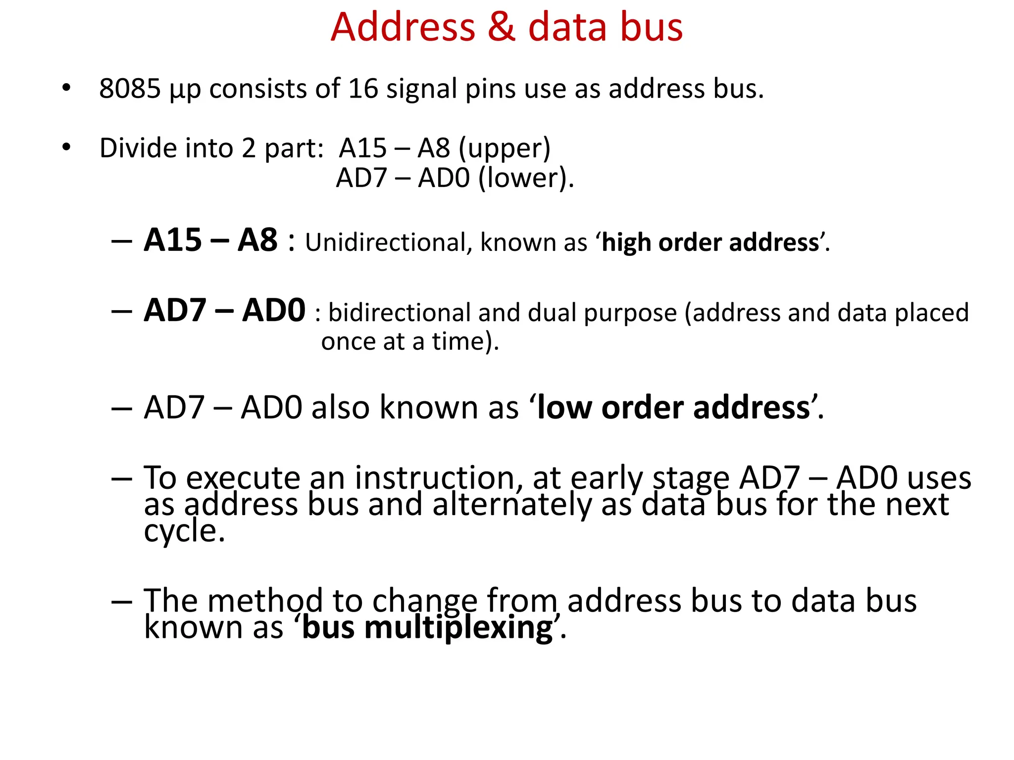 Address & data bus
• 8085 μp consists of 16 signal pins use as address bus.
• Divide into 2 part: A15 – A8 (upper)
AD7 – AD0 (lower).
– A15 – A8 : Unidirectional, known as ‘high order address’.
– AD7 – AD0 : bidirectional and dual purpose (address and data placed
once at a time).
– AD7 – AD0 also known as ‘low order address’.
– To execute an instruction, at early stage AD7 – AD0 uses
as address bus and alternately as data bus for the next
cycle.
– The method to change from address bus to data bus
known as ‘bus multiplexing’.
 