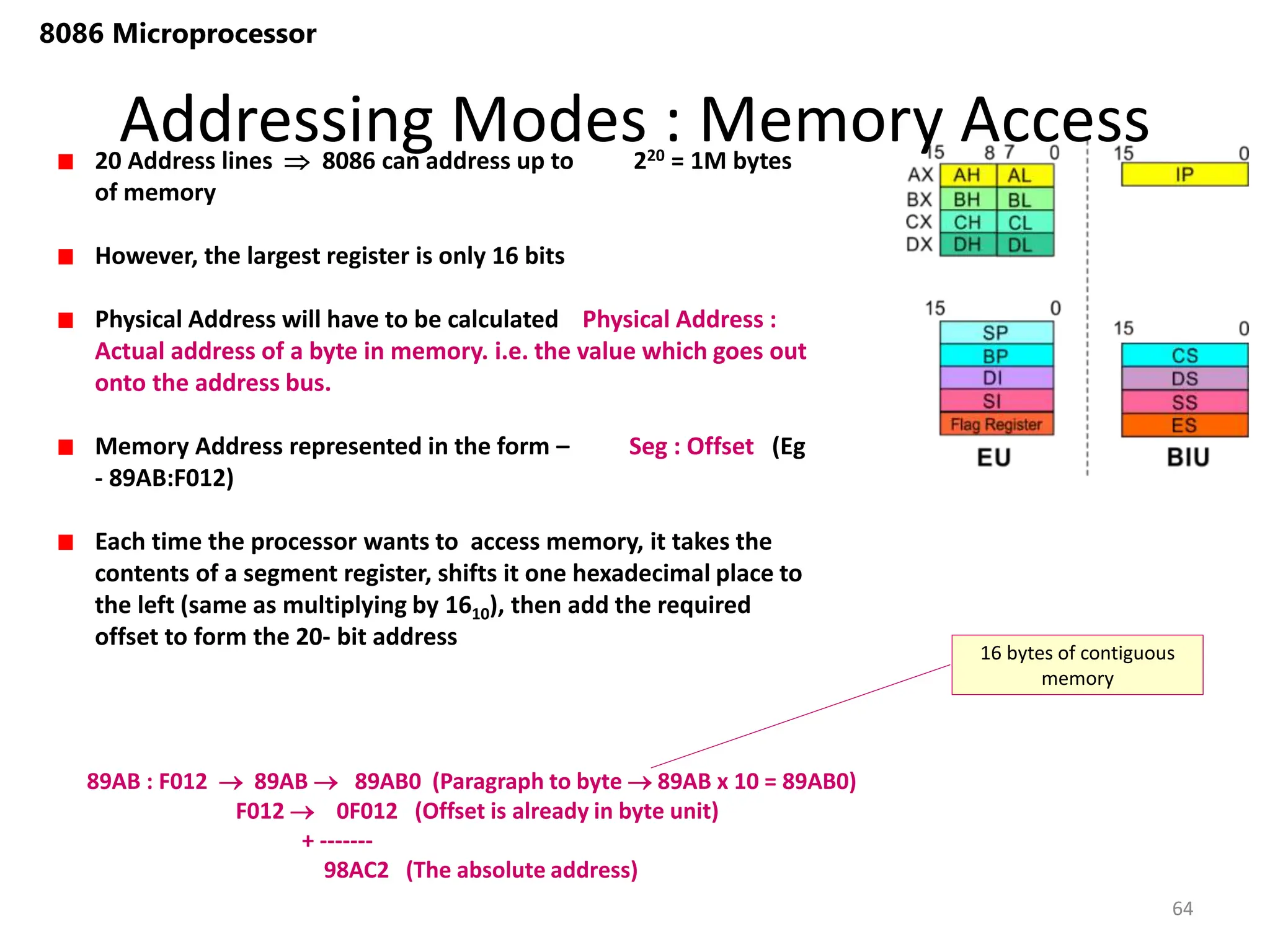 Addressing Modes : Memory Access
64
8086 Microprocessor
20 Address lines  8086 can address up to 220 = 1M bytes
of memory
However, the largest register is only 16 bits
Physical Address will have to be calculated Physical Address :
Actual address of a byte in memory. i.e. the value which goes out
onto the address bus.
Memory Address represented in the form – Seg : Offset (Eg
- 89AB:F012)
Each time the processor wants to access memory, it takes the
contents of a segment register, shifts it one hexadecimal place to
the left (same as multiplying by 1610), then add the required
offset to form the 20- bit address
89AB : F012  89AB  89AB0 (Paragraph to byte  89AB x 10 = 89AB0)
F012  0F012 (Offset is already in byte unit)
+ -------
98AC2 (The absolute address)
16 bytes of contiguous
memory
 