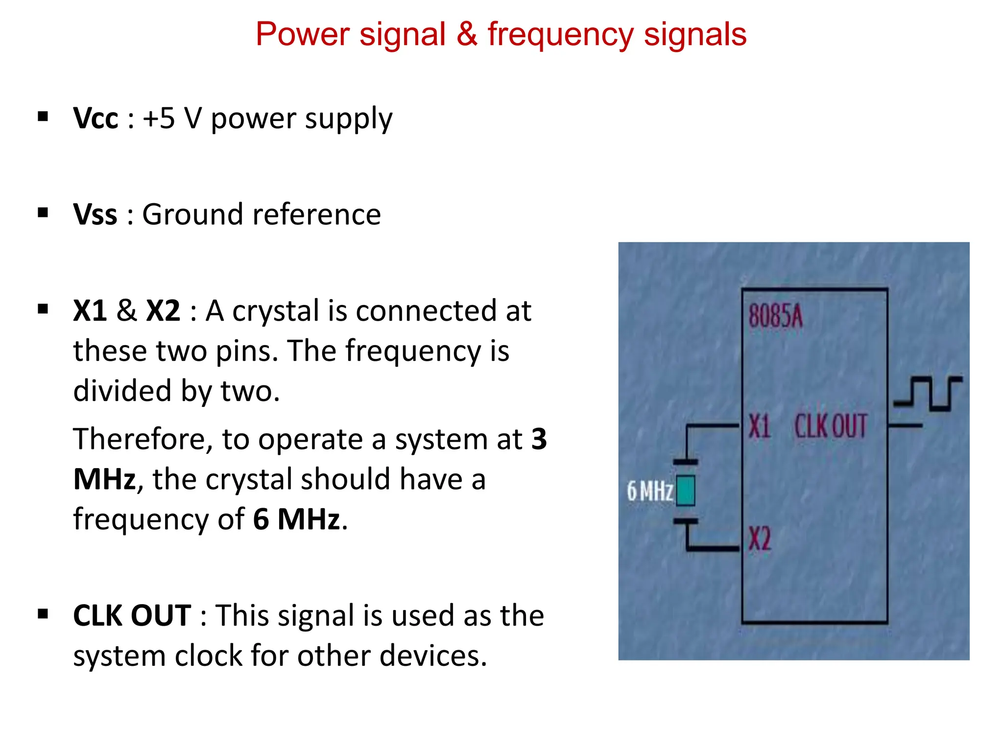 Power signal & frequency signals
 Vcc : +5 V power supply
 Vss : Ground reference
 X1 & X2 : A crystal is connected at
these two pins. The frequency is
divided by two.
Therefore, to operate a system at 3
MHz, the crystal should have a
frequency of 6 MHz.
 CLK OUT : This signal is used as the
system clock for other devices.
 