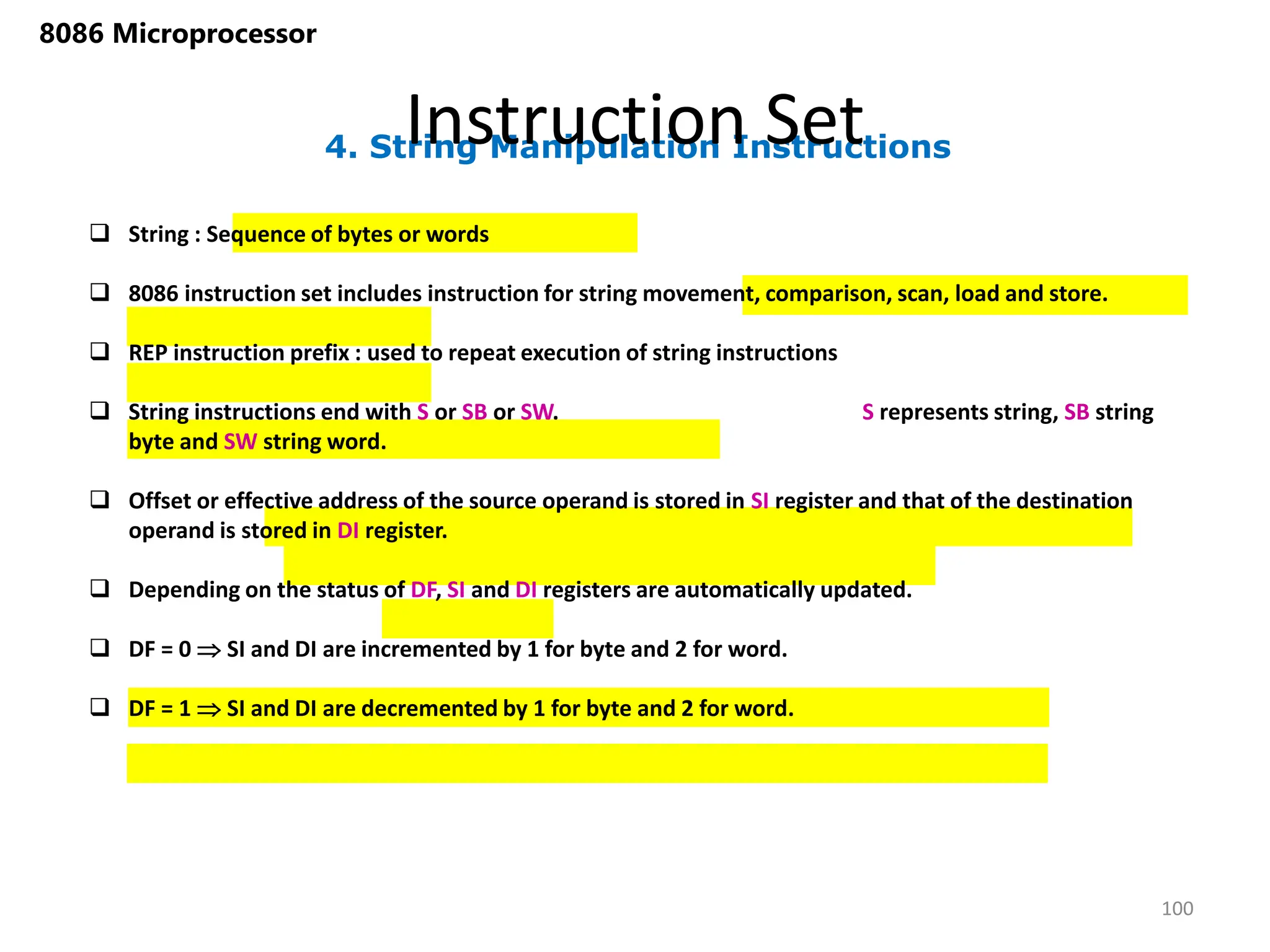 4. String Manipulation Instructions
Instruction Set
100
8086 Microprocessor
 String : Sequence of bytes or words
 8086 instruction set includes instruction for string movement, comparison, scan, load and store.
 REP instruction prefix : used to repeat execution of string instructions
 String instructions end with S or SB or SW. S represents string, SB string
byte and SW string word.
 Offset or effective address of the source operand is stored in SI register and that of the destination
operand is stored in DI register.
 Depending on the status of DF, SI and DI registers are automatically updated.
 DF = 0  SI and DI are incremented by 1 for byte and 2 for word.
 DF = 1  SI and DI are decremented by 1 for byte and 2 for word.
 