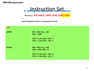 4. String Manipulation Instructions
Instruction Set
105
8086 Microprocessor
Mnemonics: REP, MOVS, CMPS, SCAS, LODS, STOS
LODS
LODSB
LODSW
MA = (DS) x 1610 + (SI)
(AL)  (MA)
If DF = 0, then (SI)  (SI) + 1
If DF = 1, then (SI)  (SI) – 1
MA = (DS) x 1610 + (SI)
(AX)  (MA ; MA + 1)
If DF = 0, then (SI)  (SI) + 2
If DF = 1, then (SI)  (SI) – 2
Load string byte in to AL or string word in to AX
 