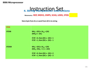 4. String Manipulation Instructions
Instruction Set
106
8086 Microprocessor
Mnemonics: REP, MOVS, CMPS, SCAS, LODS, STOS
STOS
STOSB
STOSW
MAE = (ES) x 1610 + (DI)
(MAE)  (AL)
If DF = 0, then (DI)  (DI) + 1
If DF = 1, then (DI)  (DI) – 1
MAE = (ES) x 1610 + (DI)
(MAE ; MAE + 1 )  (AX)
If DF = 0, then (DI)  (DI) + 2
If DF = 1, then (DI)  (DI) – 2
Store byte from AL or word from AX in to string
 