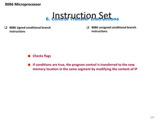 6. Control Transfer Instructions
Instruction Set
109
8086 Microprocessor
 8086 signed conditional branch
instructions
 8086 unsigned conditional branch
instructions
Checks flags
If conditions are true, the program control is transferred to the new
memory location in the same segment by modifying the content of IP
 