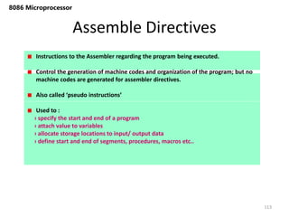 Assemble Directives
113
8086 Microprocessor
Instructions to the Assembler regarding the program being executed.
Control the generation of machine codes and organization of the program; but no
machine codes are generated for assembler directives.
Also called ‘pseudo instructions’
Used to :
› specify the start and end of a program
› attach value to variables
› allocate storage locations to input/ output data
› define start and end of segments, procedures, macros etc..
 