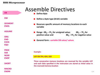 Assemble Directives
114
8086 Microprocessor
Define Byte
Define a byte type (8-bit) variable
Reserves specific amount of memory locations to each
variable
Range : 00H – FFH for unsigned value; 00H – 7FH for
positive value and 80H – FFH for negative value
General form : variable DB value/ values
Example:
LIST DB 7FH, 42H, 35H
Three consecutive memory locations are reserved for the variable LIST
and each data specified in the instruction are stored as initial value in
the reserved memory location
DB
DW
SEGMENT
ENDS
ASSUME
ORG
END
EVEN
EQU
PROC
FAR
NEAR
ENDP
SHORT
MACRO
ENDM
 