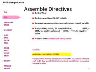 Assemble Directives
115
8086 Microprocessor
Define Word
Define a word type (16-bit) variable
Reserves two consecutive memory locations to each variable
Range : 0000H – FFFFH for unsigned value; 0000H –
7FFFH for positive value and 8000H – FFFFH for negative
value
General form : variable DW value/ values
Example:
ALIST DW 6512H, 0F251H, 0CDE2H
Six consecutive memory locations are reserved for the variable ALIST and
each 16-bit data specified in the instruction is stored in two consecutive
memory location.
DB
DW
SEGMENT
ENDS
ASSUME
ORG
END
EVEN
EQU
PROC
FAR
NEAR
ENDP
SHORT
MACRO
ENDM
 