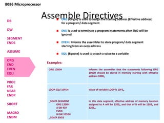 Assemble Directives
118
8086 Microprocessor
DB
DW
SEGMENT
ENDS
ASSUME
ORG
END
EVEN
EQU
PROC
FAR
NEAR
ENDP
SHORT
MACRO
ENDM
ORG (Origin) is used to assign the starting address (Effective address)
for a program/ data segment
END is used to terminate a program; statements after END will be
ignored
EVEN : Informs the assembler to store program/ data segment
starting from an even address
EQU (Equate) is used to attach a value to a variable
ORG 1000H Informs the assembler that the statements following ORG
1000H should be stored in memory starting with effective
address 1000H
LOOP EQU 10FEH Value of variable LOOP is 10FEH
_SDATA SEGMENT
ORG 1200H
A DB 4CH
EVEN
B DW 1052H
_SDATA ENDS
In this data segment, effective address of memory location
assigned to A will be 1200H and that of B will be 1202H and
1203H.
Examples:
 