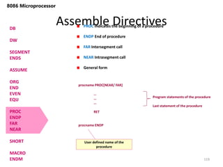Assemble Directives
119
8086 Microprocessor
DB
DW
SEGMENT
ENDS
ASSUME
ORG
END
EVEN
EQU
PROC
ENDP
FAR
NEAR
SHORT
MACRO
ENDM
PROC Indicates the beginning of a procedure
ENDP End of procedure
FAR Intersegment call
NEAR Intrasegment call
General form
procname PROC[NEAR/ FAR]
…
…
…
RET
procname ENDP
Program statements of the procedure
Last statement of the procedure
User defined name of the
procedure
 