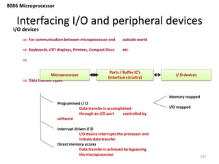 Interfacing I/O and peripheral devices
133
8086 Microprocessor
I/O devices
 For communication between microprocessor and outside world
 Keyboards, CRT displays, Printers, Compact Discs etc.

 Data transfer types
Microprocessor I/ O devices
Ports / Buffer IC’s
(interface circuitry)
Programmed I/ O
Data transfer is accomplished
through an I/O port controlled by
software
Interrupt driven I/ O
I/O device interrupts the processor and
initiate data transfer
Direct memory access
Data transfer is achieved by bypassing
the microprocessor
Memory mapped
I/O mapped
 