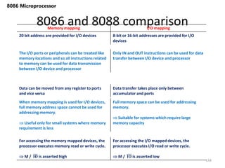 8086 and 8088 comparison
134
8086 Microprocessor
Memory mapping I/O mapping
20 bit address are provided for I/O devices 8-bit or 16-bit addresses are provided for I/O
devices
The I/O ports or peripherals can be treated like
memory locations and so all instructions related
to memory can be used for data transmission
between I/O device and processor
Only IN and OUT instructions can be used for data
transfer between I/O device and processor
Data can be moved from any register to ports
and vice versa
Data transfer takes place only between
accumulator and ports
When memory mapping is used for I/O devices,
full memory address space cannot be used for
addressing memory.
 Useful only for small systems where memory
requirement is less
Full memory space can be used for addressing
memory.
 Suitable for systems which require large
memory capacity
For accessing the memory mapped devices, the
processor executes memory read or write cycle.
 M / 𝐈𝐎 is asserted high
For accessing the I/O mapped devices, the
processor executes I/O read or write cycle.
 M / 𝐈𝐎 is asserted low
 