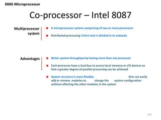 Co-processor – Intel 8087
138
8086 Microprocessor
Multiprocessor
system
A microprocessor system comprising of two or more processors
Distributed processing: Entire task is divided in to subtasks
Advantages Better system throughput by having more than one processor
Each processor have a local bus to access local memory or I/O devices so
that a greater degree of parallel processing can be achieved
System structure is more flexible. One can easily
add or remove modules to change the system configuration
without affecting the other modules in the system
 