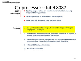 Co-processor – Intel 8087
139
8086 Microprocessor
Specially designed to take care of mathematical calculations involving
integer and floating point data
“Math coprocessor” or “Numeric Data Processor (NDP)”
Works in parallel with a 8086 in the maximum mode
8087
coprocessor
1) Can operate on data of the integer, decimal and real types with lengths
ranging from 2 to 10 bytes
2) Instruction set involves square root, exponential, tangent etc. in addition to
addition, subtraction, multiplication and division.
3) High performance numeric data processor  it can multiply two 64-bit real
numbers in about 27s and calculate square root in about 36 s
4) Follows IEEE floating point standard
5) It is multi bus compatible
Features
 