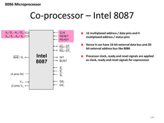 Co-processor – Intel 8087
140
8086 Microprocessor
16 multiplexed address / data pins and 4
multiplexed address / status pins
Hence it can have 16-bit external data bus and 20-
bit external address bus like 8086
Processor clock, ready and reset signals are applied
as clock, ready and reset signals for coprocessor
 