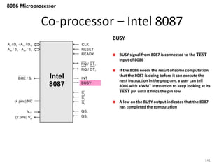 Co-processor – Intel 8087
141
8086 Microprocessor
BUSY signal from 8087 is connected to the 𝐓𝐄𝐒𝐓
input of 8086
If the 8086 needs the result of some computation
that the 8087 is doing before it can execute the
next instruction in the program, a user can tell
8086 with a WAIT instruction to keep looking at its
𝐓𝐄𝐒𝐓 pin until it finds the pin low
A low on the BUSY output indicates that the 8087
has completed the computation
BUSY
 