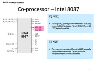 Co-processor – Intel 8087
142
8086 Microprocessor
The request / grant signal from the 8087 is usually
connected to the request / grant (𝐑𝐐 / 𝐆𝐓𝟎 or 𝐑𝐐
/ 𝐆𝐓𝟏) pin of the 8086
𝐑𝐐 / 𝐆𝐓𝟎
The request / grant signal from the 8087 is usually
connected to the request / grant pin of the
independent processor such as 8089
𝐑𝐐 / 𝐆𝐓𝟏
 