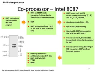 Co-processor – Intel 8087
145
8086 Microprocessor
8087 instructions
are inserted in
the 8086
program
8086 and 8087 reads
instruction bytes and puts
them in the respective queues
NOP
8087 instructions have 11011
as the MSB of their first code
byte
8087 keeps track for ESC
instruction by monitoring 𝑺𝟐 - 𝑺𝟎
and AD0 – AD15 of 8086.
Also keeps track of QS0 – QS1.
Q status 00; does nothing
Q status 01; 8087 compares the
five MSB bits with 11011
If there is a match, then the ESC
instruction is fetched and executed
by 8087
If there is error during decoding an
ESC instruction, 8087 sends an
interrupt request
Memory read/ write
Additional words : 𝑹𝑸- 𝑮𝑻𝟎
8087 BUSY pin high
𝑻𝑬𝑺𝑻
WAIT
Ref: Microprocessor, Atul P. Godse, Deepali A. Gode, Technical publications, Chap 11
 