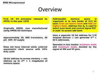 Overview
8086 Microprocessor
First 16- bit processor released by
INTEL in the year 1978
Originally HMOS, now manufactured
using HMOS III technique
Approximately 29, 000 transistors, 40
pin DIP, 5V supply
Does not have internal clock; external
asymmetric clock source with 33%
duty cycle
20-bit address to access memory  can
address up to 220 = 1 megabytes of
memory space.
Addressable memory space is
organized in to two banks of 512 kb
each; Even (or lower) bank and Odd (or
higher) bank. Address line A0 is used to
select even bank and control signal 𝐁𝐇𝐄
is used to access odd bank
Uses a separate 16 bit address for I/O
mapped devices  can generate 216 =
64 k addresses.
Operates in two modes: minimum mode
and maximum mode, decided by the
signal at MN and 𝐌𝐗 pins.
22
 