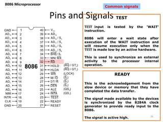 Pins and Signals
8086 Microprocessor
26
Common signals
TEST
𝐓𝐄𝐒𝐓 input is tested by the ‘WAIT’
instruction.
8086 will enter a wait state after
execution of the WAIT instruction and
will resume execution only when the
𝐓𝐄𝐒𝐓 is made low by an active hardware.
This is used to synchronize an external
activity to the processor internal
operation.
READY
This is the acknowledgement from the
slow device or memory that they have
completed the data transfer.
The signal made available by the devices
is synchronized by the 8284A clock
generator to provide ready input to the
8086.
The signal is active high.
 
