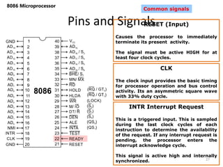 Pins and Signals
8086 Microprocessor
27
Common signals
RESET (Input)
Causes the processor to immediately
terminate its present activity.
The signal must be active HIGH for at
least four clock cycles.
CLK
The clock input provides the basic timing
for processor operation and bus control
activity. Its an asymmetric square wave
with 33% duty cycle.
INTR Interrupt Request
This is a triggered input. This is sampled
during the last clock cycles of each
instruction to determine the availability
of the request. If any interrupt request is
pending, the processor enters the
interrupt acknowledge cycle.
This signal is active high and internally
synchronized.
 
