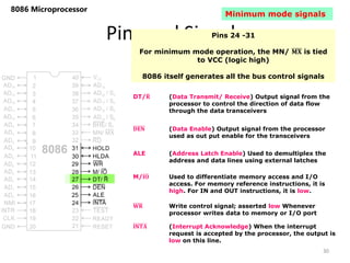 Pins and Signals
8086 Microprocessor
Pins 24 -31
For minimum mode operation, the MN/ 𝐌𝐗 is tied
to VCC (logic high)
8086 itself generates all the bus control signals
DT/𝐑 (Data Transmit/ Receive) Output signal from the
processor to control the direction of data flow
through the data transceivers
𝐃𝐄𝐍 (Data Enable) Output signal from the processor
used as out put enable for the transceivers
ALE (Address Latch Enable) Used to demultiplex the
address and data lines using external latches
M/𝐈𝐎 Used to differentiate memory access and I/O
access. For memory reference instructions, it is
high. For IN and OUT instructions, it is low.
𝐖𝐑 Write control signal; asserted low Whenever
processor writes data to memory or I/O port
𝐈𝐍𝐓𝐀 (Interrupt Acknowledge) When the interrupt
request is accepted by the processor, the output is
low on this line.
30
Minimum mode signals
 