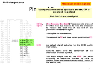 Pins and Signals
8086 Microprocessor
During maximum mode operation, the MN/ 𝐌𝐗 is
grounded (logic low)
Pins 24 -31 are reassigned
𝐑𝐐/𝐆𝐓𝟎,
𝐑𝐐/𝐆𝐓𝟏
(Bus Request/ Bus Grant) These requests are used
by other local bus masters to force the processor
to release the local bus at the end of the
processor’s current bus cycle.
These pins are bidirectional.
The request on𝐆𝐓𝟎 will have higher priority than𝐆𝐓𝟏
34
𝐋𝐎𝐂𝐊 An output signal activated by the LOCK prefix
instruction.
Remains active until the completion of the
instruction prefixed by LOCK.
The 8086 output low on the 𝐋𝐎𝐂𝐊 pin while
executing an instruction prefixed by LOCK to
prevent other bus masters from gaining control of
the system bus.
Maximum mode signals
 
