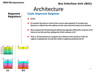 Architecture
8086 Microprocessor
39
Bus Interface Unit (BIU)
Segment
Registers
Code Segment Register
16-bit
CS contains the base or start of the current code segment; IP contains the
distance or offset from this address to the next instruction byte to be fetched.
BIU computes the 20-bit physical address by logically shifting the contents of CS
4-bits to the left and then adding the 16-bit contents of IP.
That is, all instructions of a program are relative to the contents of the CS
register multiplied by 16 and then offset is added provided by the IP.
 