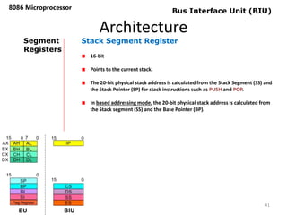 Architecture
8086 Microprocessor
41
Bus Interface Unit (BIU)
Segment
Registers
Stack Segment Register
16-bit
Points to the current stack.
The 20-bit physical stack address is calculated from the Stack Segment (SS) and
the Stack Pointer (SP) for stack instructions such as PUSH and POP.
In based addressing mode, the 20-bit physical stack address is calculated from
the Stack segment (SS) and the Base Pointer (BP).
 