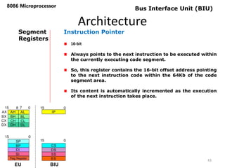 Architecture
8086 Microprocessor
43
Bus Interface Unit (BIU)
Segment
Registers
Instruction Pointer
16-bit
Always points to the next instruction to be executed within
the currently executing code segment.
So, this register contains the 16-bit offset address pointing
to the next instruction code within the 64Kb of the code
segment area.
Its content is automatically incremented as the execution
of the next instruction takes place.
 