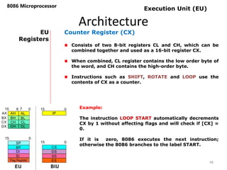Architecture
8086 Microprocessor
48
EU
Registers
Counter Register (CX)
Consists of two 8-bit registers CL and CH, which can be
combined together and used as a 16-bit register CX.
When combined, CL register contains the low order byte of
the word, and CH contains the high-order byte.
Instructions such as SHIFT, ROTATE and LOOP use the
contents of CX as a counter.
Execution Unit (EU)
Example:
The instruction LOOP START automatically decrements
CX by 1 without affecting flags and will check if [CX] =
0.
If it is zero, 8086 executes the next instruction;
otherwise the 8086 branches to the label START.
 
