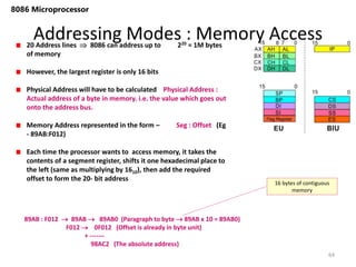Addressing Modes : Memory Access
64
8086 Microprocessor
20 Address lines  8086 can address up to 220 = 1M bytes
of memory
However, the largest register is only 16 bits
Physical Address will have to be calculated Physical Address :
Actual address of a byte in memory. i.e. the value which goes out
onto the address bus.
Memory Address represented in the form – Seg : Offset (Eg
- 89AB:F012)
Each time the processor wants to access memory, it takes the
contents of a segment register, shifts it one hexadecimal place to
the left (same as multiplying by 1610), then add the required
offset to form the 20- bit address
89AB : F012  89AB  89AB0 (Paragraph to byte  89AB x 10 = 89AB0)
F012  0F012 (Offset is already in byte unit)
+ -------
98AC2 (The absolute address)
16 bytes of contiguous
memory
 